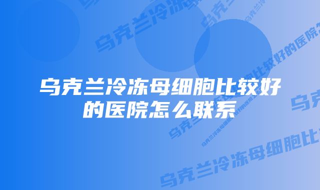 乌克兰冷冻母细胞比较好的医院怎么联系