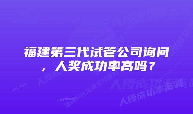 福建第三代试管公司询问，人奖成功率高吗？