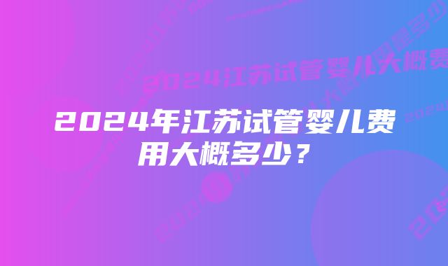 2024年江苏试管婴儿费用大概多少？