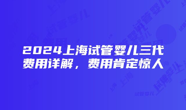 2024上海试管婴儿三代费用详解，费用肯定惊人