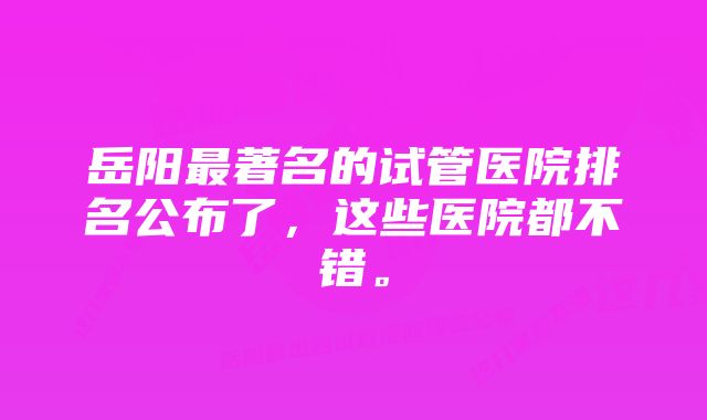 岳阳最著名的试管医院排名公布了，这些医院都不错。