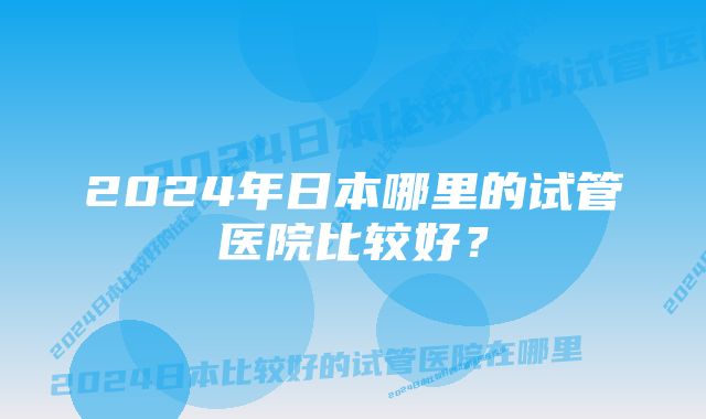 2024年日本哪里的试管医院比较好？