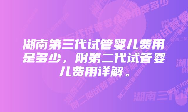 湖南第三代试管婴儿费用是多少，附第二代试管婴儿费用详解。