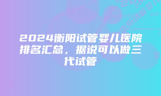 2024衡阳试管婴儿医院排名汇总，据说可以做三代试管