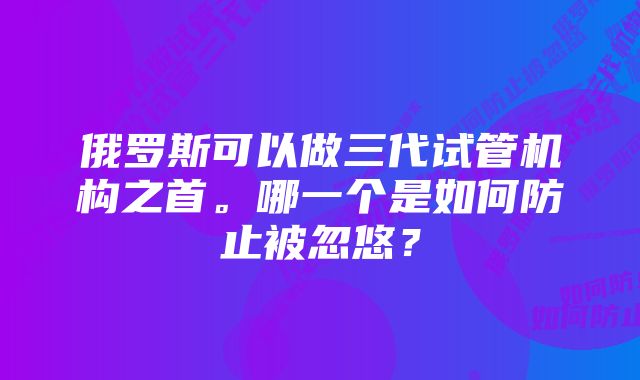 俄罗斯可以做三代试管机构之首。哪一个是如何防止被忽悠？