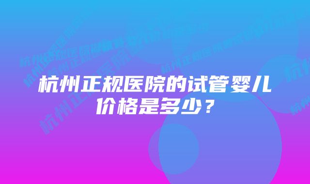 杭州正规医院的试管婴儿价格是多少？