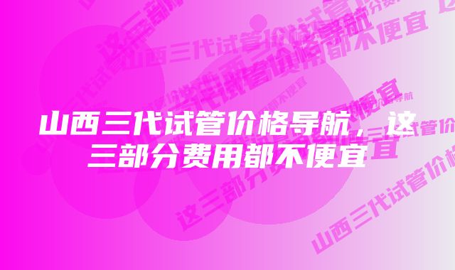 山西三代试管价格导航，这三部分费用都不便宜