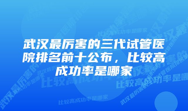 武汉最厉害的三代试管医院排名前十公布，比较高成功率是哪家