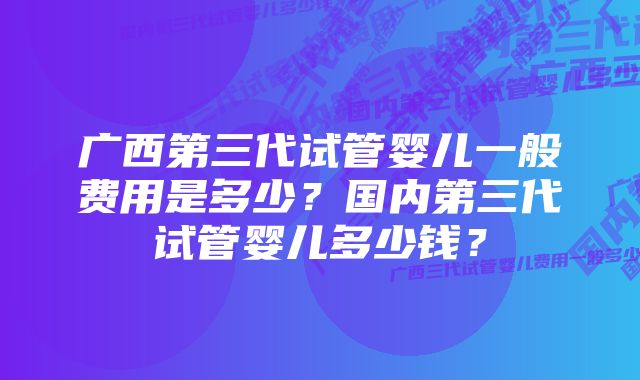 广西第三代试管婴儿一般费用是多少？国内第三代试管婴儿多少钱？