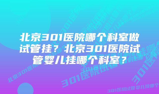 北京301医院哪个科室做试管挂？北京301医院试管婴儿挂哪个科室？