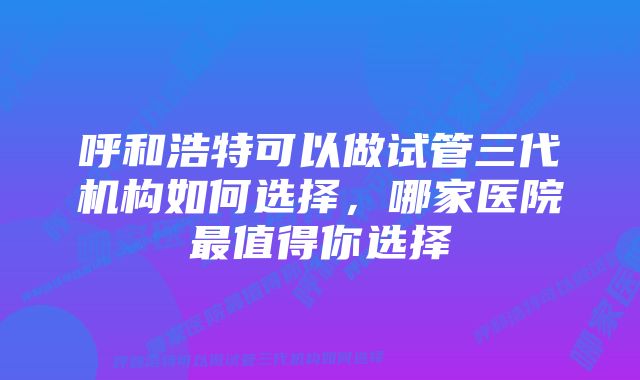 呼和浩特可以做试管三代机构如何选择，哪家医院最值得你选择