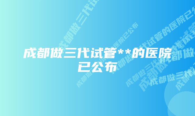 成都做三代试管**的医院已公布