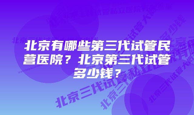 北京有哪些第三代试管民营医院？北京第三代试管多少钱？