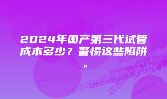 2024年国产第三代试管成本多少？警惕这些陷阱。