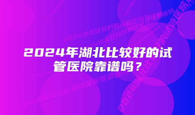 2024年湖北比较好的试管医院靠谱吗？