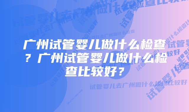 广州试管婴儿做什么检查？广州试管婴儿做什么检查比较好？