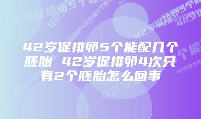 42岁促排卵5个能配几个胚胎 42岁促排卵4次只有2个胚胎怎么回事