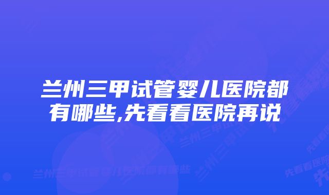 兰州三甲试管婴儿医院都有哪些,先看看医院再说