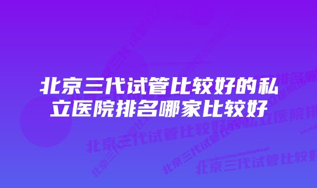 北京三代试管比较好的私立医院排名哪家比较好