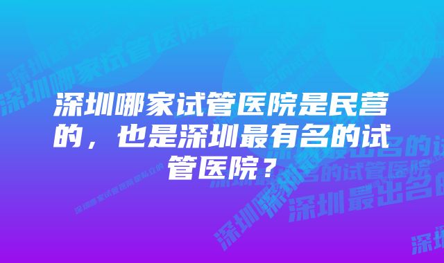 深圳哪家试管医院是民营的，也是深圳最有名的试管医院？