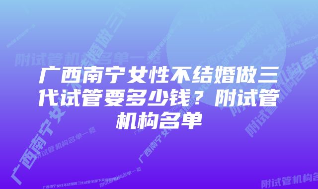 广西南宁女性不结婚做三代试管要多少钱？附试管机构名单