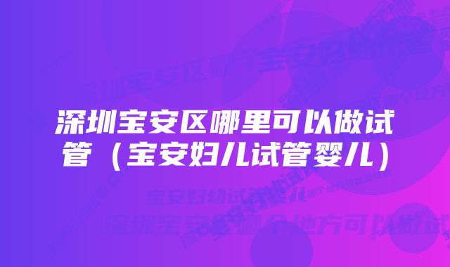 深圳宝安区哪里可以做试管（宝安妇儿试管婴儿）