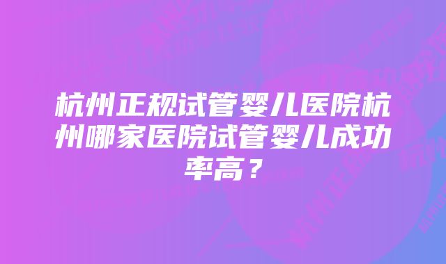 杭州正规试管婴儿医院杭州哪家医院试管婴儿成功率高？