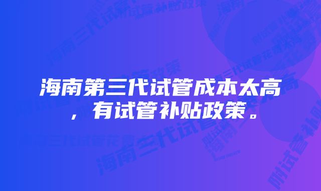 海南第三代试管成本太高，有试管补贴政策。