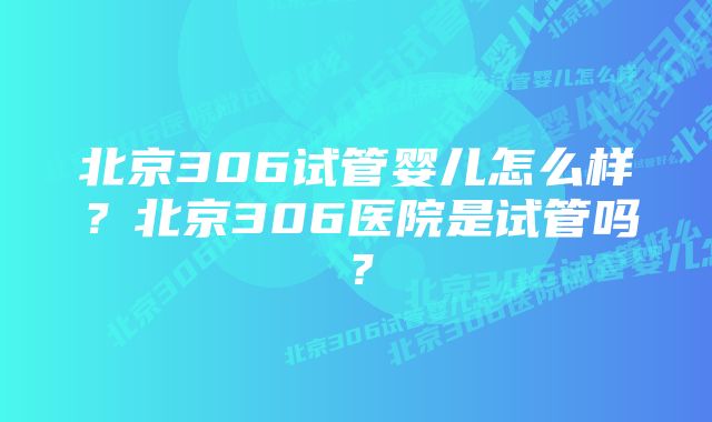 北京306试管婴儿怎么样？北京306医院是试管吗？