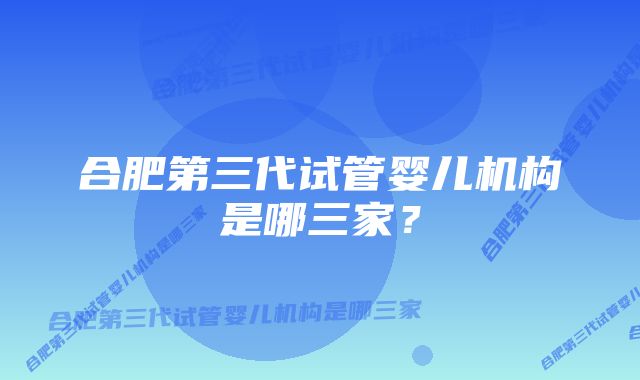 合肥第三代试管婴儿机构是哪三家？