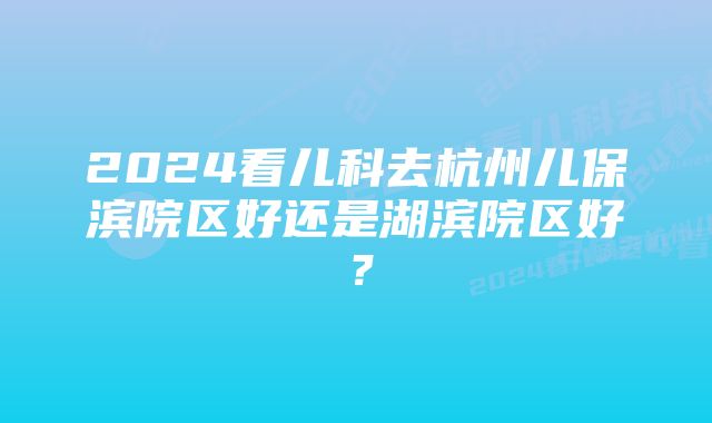 2024看儿科去杭州儿保滨院区好还是湖滨院区好？