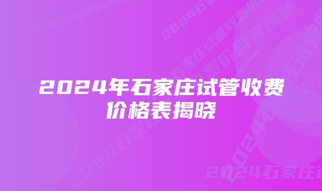 2024年石家庄试管收费价格表揭晓