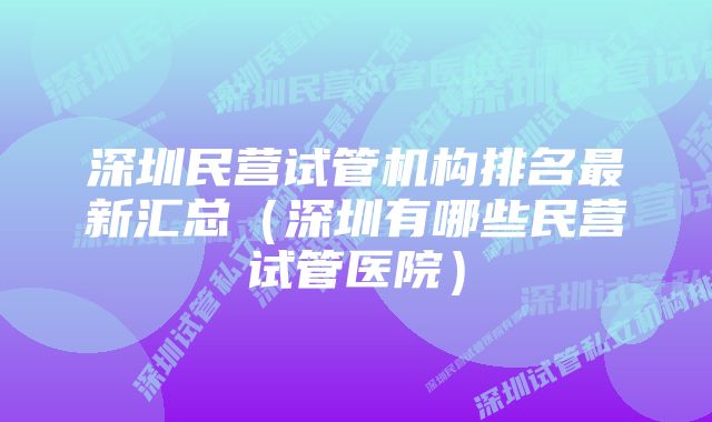 深圳民营试管机构排名最新汇总（深圳有哪些民营试管医院）