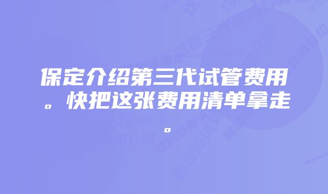 保定介绍第三代试管费用。快把这张费用清单拿走。