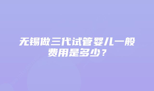 无锡做三代试管婴儿一般费用是多少？