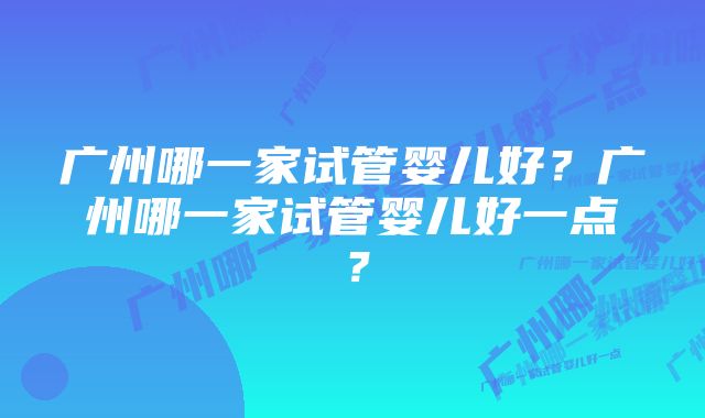 广州哪一家试管婴儿好？广州哪一家试管婴儿好一点？