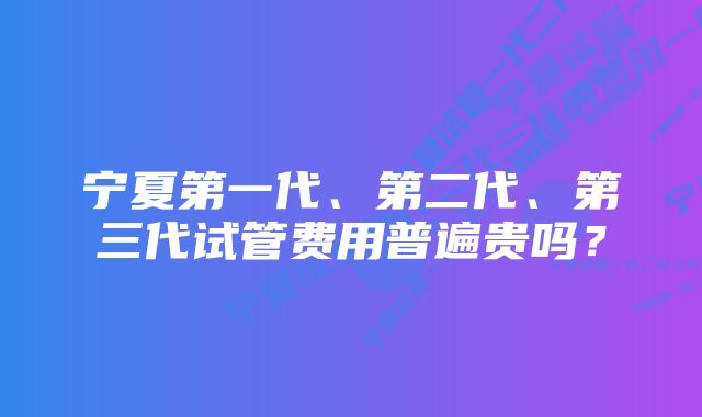 宁夏第一代、第二代、第三代试管费用普遍贵吗？