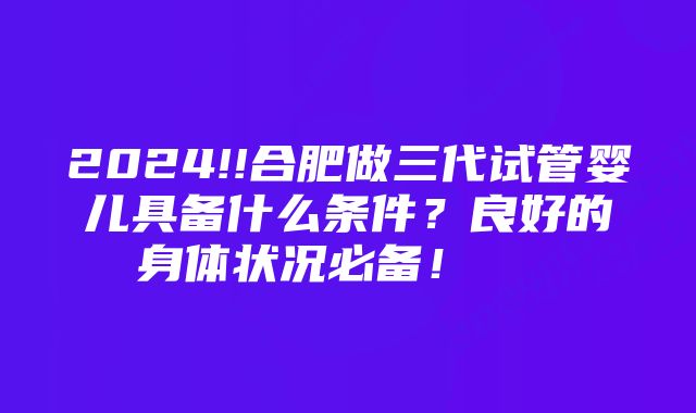 2024!!合肥做三代试管婴儿具备什么条件？良好的身体状况必备！    