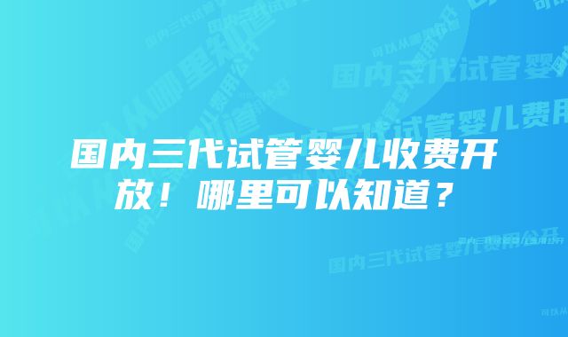 国内三代试管婴儿收费开放！哪里可以知道？