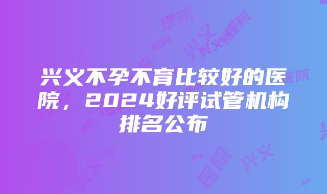 兴义不孕不育比较好的医院，2024好评试管机构排名公布