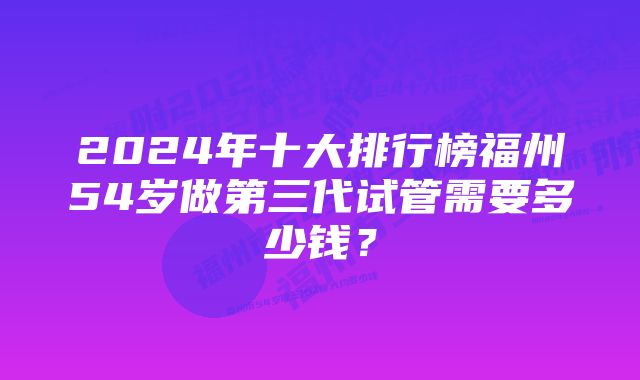 2024年十大排行榜福州54岁做第三代试管需要多少钱？