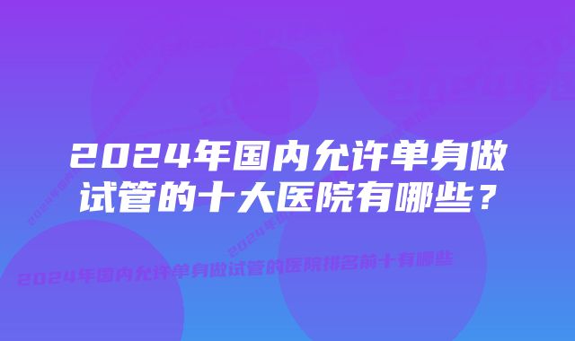 2024年国内允许单身做试管的十大医院有哪些？