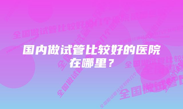 国内做试管比较好的医院在哪里？