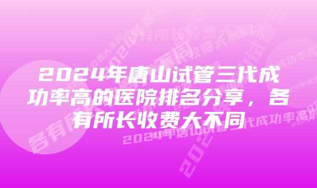 2024年唐山试管三代成功率高的医院排名分享，各有所长收费大不同