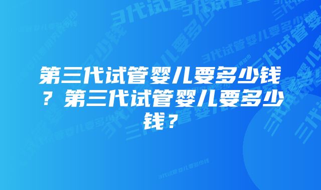 第三代试管婴儿要多少钱？第三代试管婴儿要多少钱？