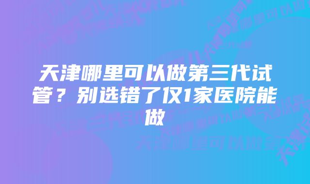 天津哪里可以做第三代试管？别选错了仅1家医院能做