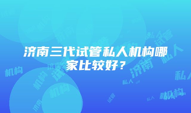 济南三代试管私人机构哪家比较好？