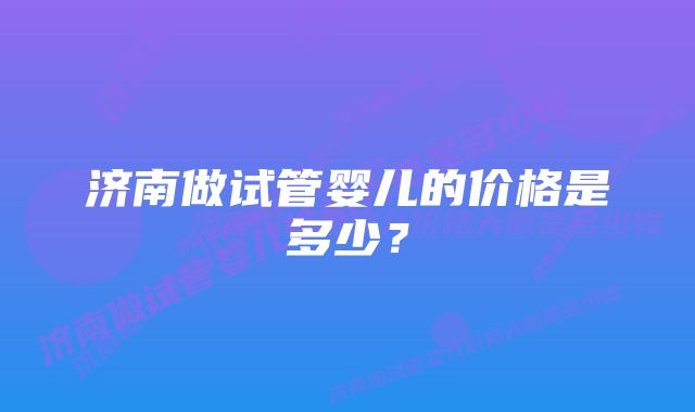 济南做试管婴儿的价格是多少？