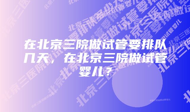 在北京三院做试管要排队几天，在北京三院做试管婴儿？