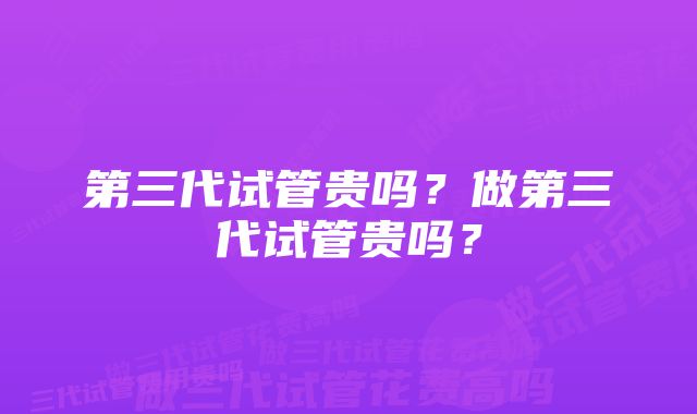 第三代试管贵吗？做第三代试管贵吗？